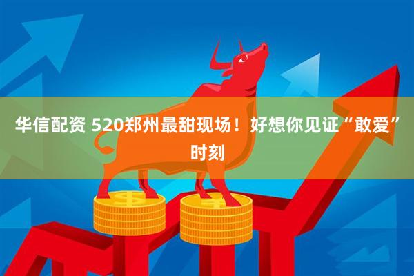 华信配资 520郑州最甜现场！好想你见证“敢爱”时刻