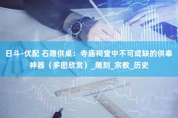 日斗-优配 石雕供桌：寺庙祠堂中不可或缺的供奉神器（多图欣赏）_雕刻_宗教_历史