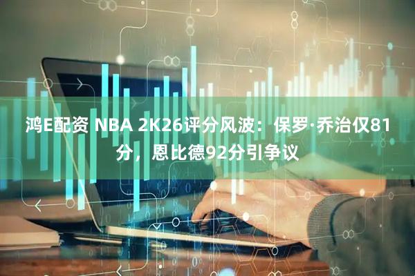 鸿E配资 NBA 2K26评分风波：保罗·乔治仅81分，恩比德92分引争议
