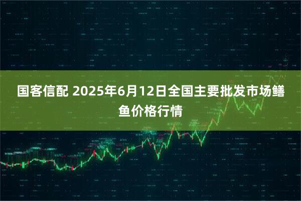 国客信配 2025年6月12日全国主要批发市场鳝鱼价格行情